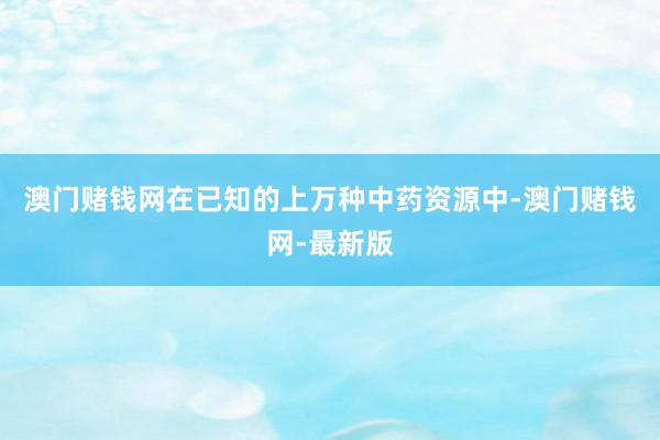 澳門賭錢網(wǎng)在已知的上萬種中藥資源中-澳門賭錢網(wǎng)-最新版