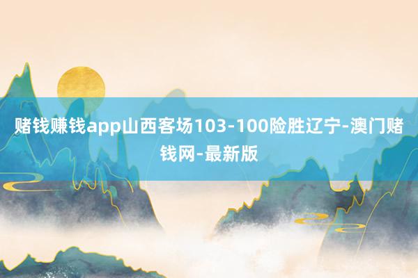 賭錢賺錢app山西客場103-100險勝遼寧-澳門賭錢網-最新版