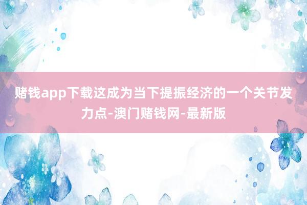 賭錢app下載　　這成為當下提振經濟的一個關節發力點-澳門賭錢網-最新版