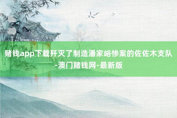 賭錢app下載殲滅了制造潘家峪慘案的佐佐木支隊-澳門賭錢網-最新版