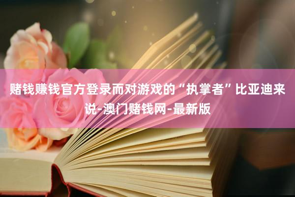 賭錢賺錢官方登錄　　而對(duì)游戲的“執(zhí)掌者”比亞迪來(lái)說-澳門賭錢網(wǎng)-最新版