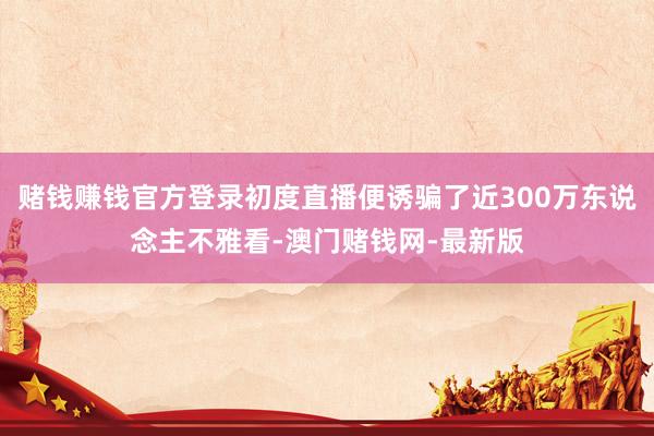賭錢賺錢官方登錄初度直播便誘騙了近300萬東說念主不雅看-澳門賭錢網(wǎng)-最新版