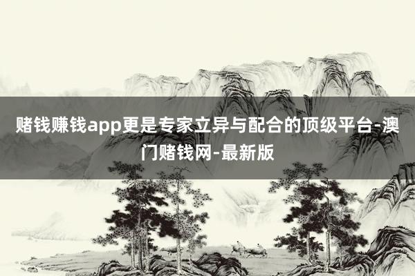 賭錢賺錢app更是專家立異與配合的頂級(jí)平臺(tái)-澳門賭錢網(wǎng)-最新版