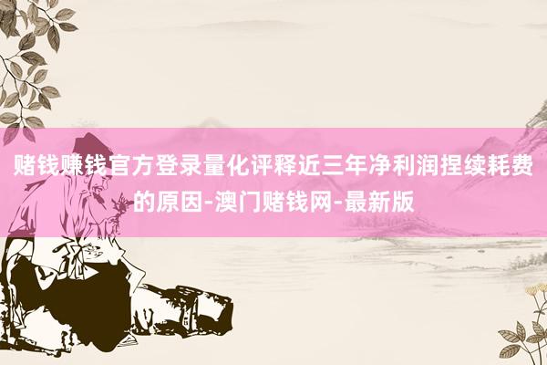 賭錢賺錢官方登錄量化評釋近三年凈利潤捏續耗費的原因-澳門賭錢網-最新版