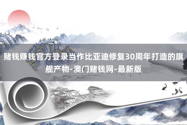 賭錢賺錢官方登錄當作比亞迪修復30周年打造的旗艦產物-澳門賭錢網-最新版