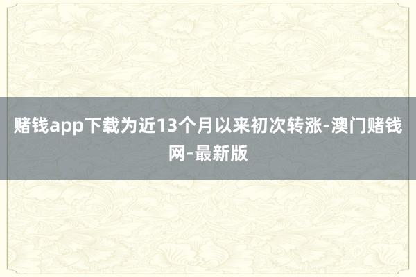 賭錢app下載為近13個(gè)月以來初次轉(zhuǎn)漲-澳門賭錢網(wǎng)-最新版