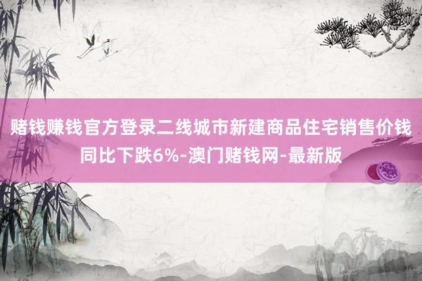 賭錢賺錢官方登錄二線城市新建商品住宅銷售價(jià)錢同比下跌6%-澳門賭錢網(wǎng)-最新版