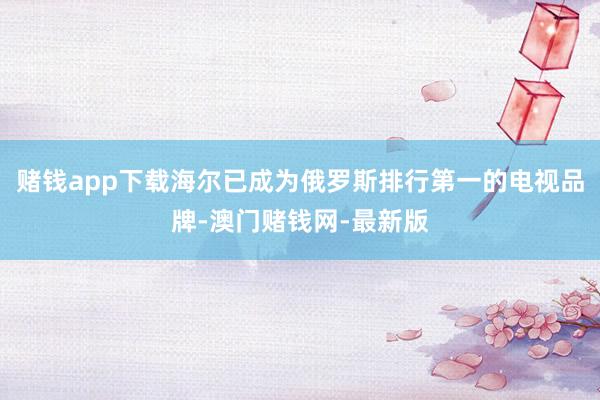 賭錢app下載海爾已成為俄羅斯排行第一的電視品牌-澳門賭錢網(wǎng)-最新版