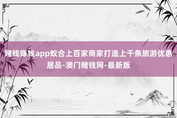 賭錢賺錢app蟻合上百家商家打造上千條旅游優(yōu)惠居品-澳門賭錢網(wǎng)-最新版