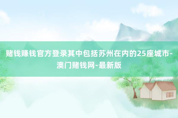 賭錢賺錢官方登錄其中包括蘇州在內的25座城市-澳門賭錢網-最新版