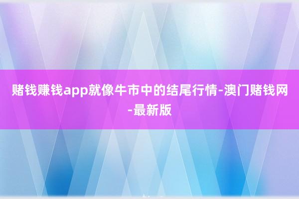 賭錢賺錢app就像牛市中的結(jié)尾行情-澳門賭錢網(wǎng)-最新版