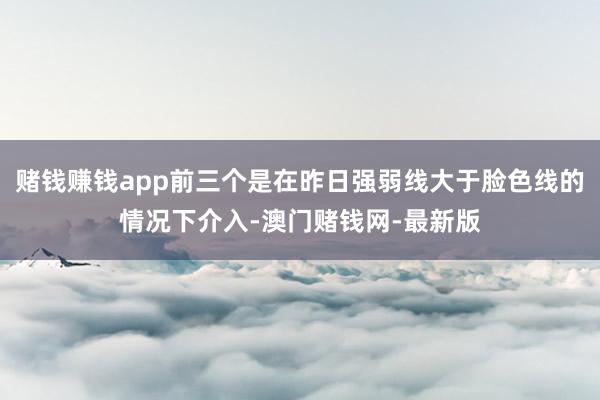賭錢賺錢app前三個是在昨日強弱線大于臉色線的情況下介入-澳門賭錢網-最新版