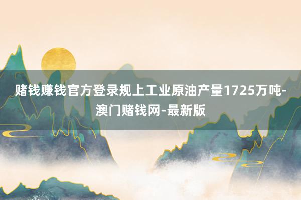 賭錢賺錢官方登錄規(guī)上工業(yè)原油產(chǎn)量1725萬噸-澳門賭錢網(wǎng)-最新版