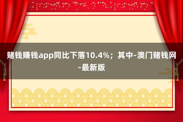 賭錢賺錢app同比下落10.4%；其中-澳門賭錢網-最新版