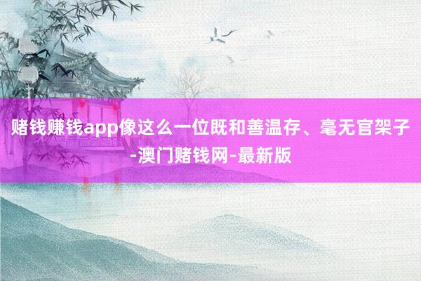 賭錢賺錢app像這么一位既和善溫存、毫無官架子-澳門賭錢網(wǎng)-最新版