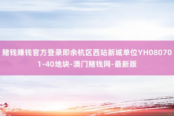 賭錢賺錢官方登錄即余杭區(qū)西站新城單位YH080701-40地塊-澳門賭錢網(wǎng)-最新版