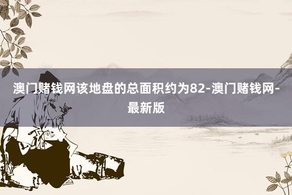 澳門賭錢網(wǎng)該地盤的總面積約為82-澳門賭錢網(wǎng)-最新版