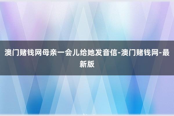 澳門賭錢網(wǎng)母親一會(huì)兒給她發(fā)音信-澳門賭錢網(wǎng)-最新版