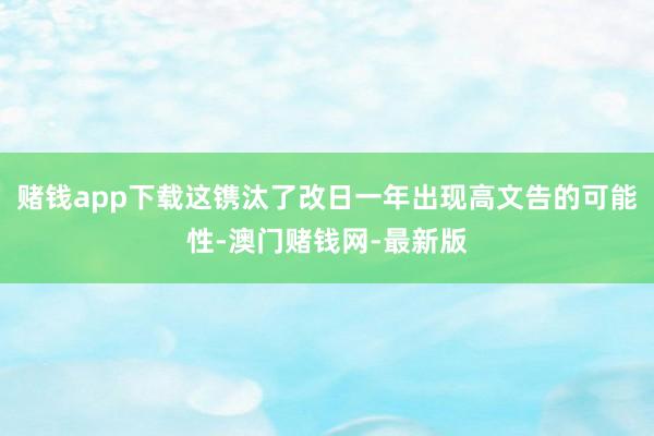 賭錢app下載這鐫汰了改日一年出現高文告的可能性-澳門賭錢網-最新版