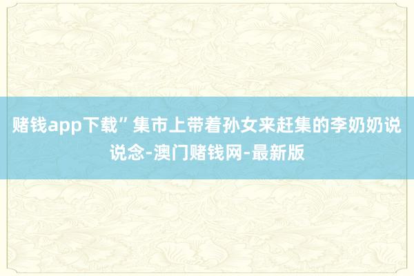 賭錢(qián)app下載”集市上帶著孫女來(lái)趕集的李奶奶說(shuō)說(shuō)念-澳門(mén)賭錢(qián)網(wǎng)-最新版