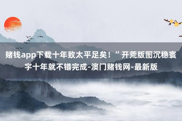 賭錢app下載十年致太平足矣！”開荒版圖沉穩寰宇十年就不錯完成-澳門賭錢網-最新版
