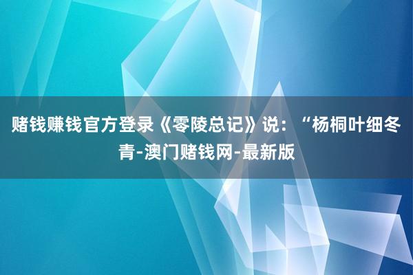 賭錢賺錢官方登錄《零陵總記》說(shuō)：“楊桐葉細(xì)冬青-澳門賭錢網(wǎng)-最新版
