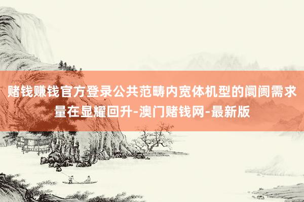 賭錢賺錢官方登錄公共范疇內寬體機型的阛阓需求量在顯耀回升-澳門賭錢網-最新版