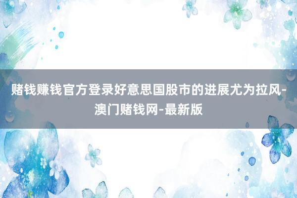賭錢賺錢官方登錄好意思國股市的進展尤為拉風-澳門賭錢網-最新版