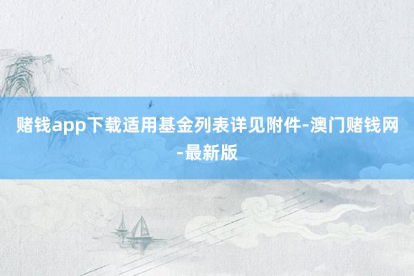 賭錢app下載適用基金列表詳見附件-澳門賭錢網-最新版