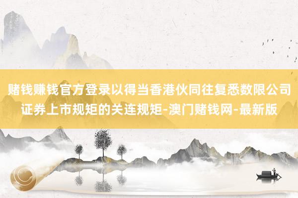 賭錢賺錢官方登錄以得當香港伙同往復悉數限公司證券上市規(guī)矩的關連規(guī)矩-澳門賭錢網-最新版