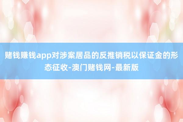 賭錢(qián)賺錢(qián)app對(duì)涉案居品的反推銷(xiāo)稅以保證金的形態(tài)征收-澳門(mén)賭錢(qián)網(wǎng)-最新版