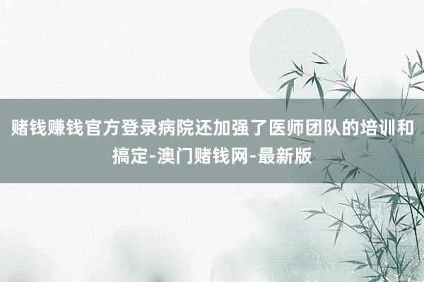賭錢賺錢官方登錄病院還加強了醫師團隊的培訓和搞定-澳門賭錢網-最新版