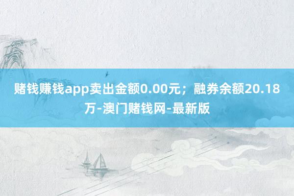 賭錢賺錢app賣出金額0.00元；融券余額20.18萬(wàn)-澳門賭錢網(wǎng)-最新版