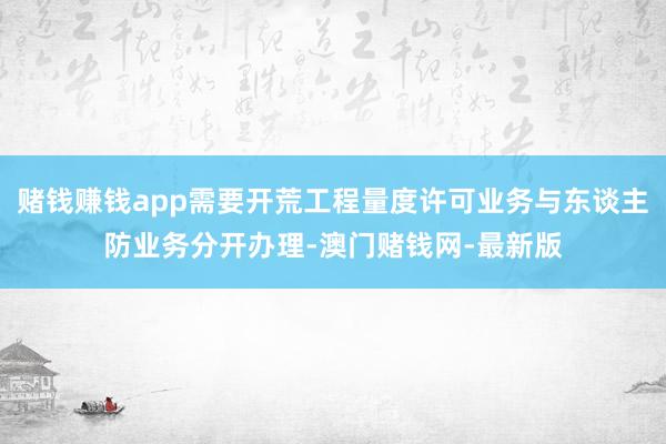 賭錢賺錢app需要開荒工程量度許可業(yè)務(wù)與東談主防業(yè)務(wù)分開辦理-澳門賭錢網(wǎng)-最新版