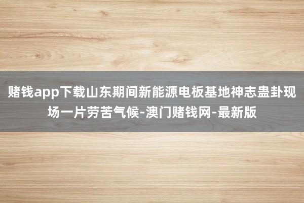 賭錢app下載山東期間新能源電板基地神志蠱卦現(xiàn)場一片勞苦氣候-澳門賭錢網(wǎng)-最新版