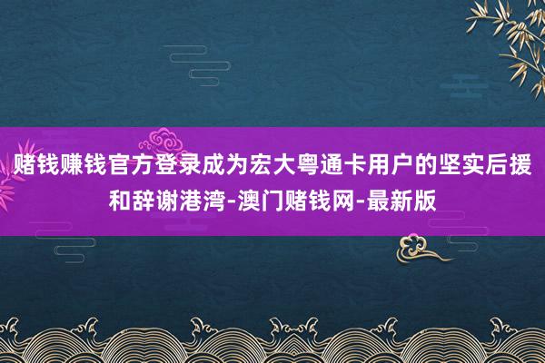 賭錢賺錢官方登錄成為宏大粵通卡用戶的堅(jiān)實(shí)后援和辭謝港灣-澳門賭錢網(wǎng)-最新版