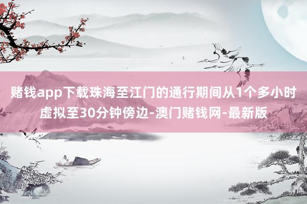 賭錢app下載珠海至江門的通行期間從1個多小時虛擬至30分鐘傍邊-澳門賭錢網-最新版