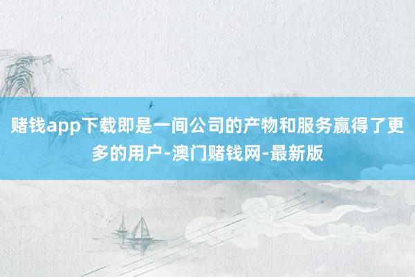 賭錢app下載即是一間公司的產物和服務贏得了更多的用戶-澳門賭錢網-最新版