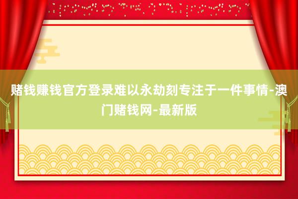 賭錢賺錢官方登錄難以永劫刻專注于一件事情-澳門賭錢網(wǎng)-最新版