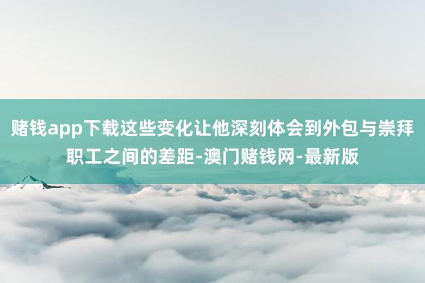 賭錢app下載這些變化讓他深刻體會到外包與崇拜職工之間的差距-澳門賭錢網-最新版