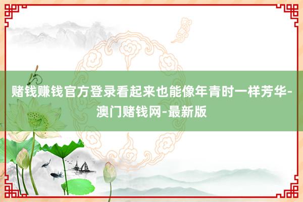 賭錢賺錢官方登錄看起來也能像年青時一樣芳華-澳門賭錢網-最新版