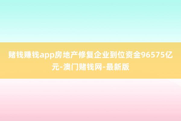賭錢賺錢app房地產修復企業到位資金96575億元-澳門賭錢網-最新版