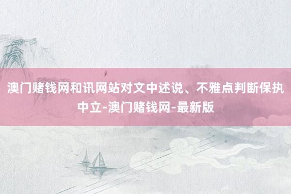 澳門賭錢網和訊網站對文中述說、不雅點判斷保執中立-澳門賭錢網-最新版
