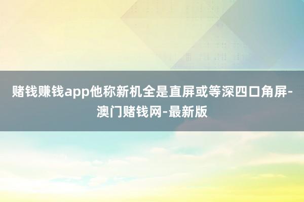 賭錢賺錢app他稱新機全是直屏或等深四口角屏-澳門賭錢網-最新版