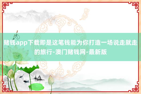 賭錢app下載即是這筆錢能為你打造一場說走就走的旅行-澳門賭錢網(wǎng)-最新版