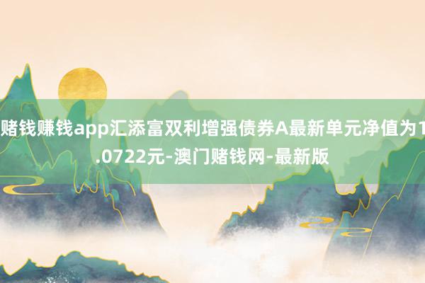 賭錢賺錢app匯添富雙利增強債券A最新單元凈值為1.0722元-澳門賭錢網-最新版