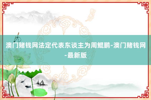 澳門賭錢網法定代表東談主為周鯤鵬-澳門賭錢網-最新版