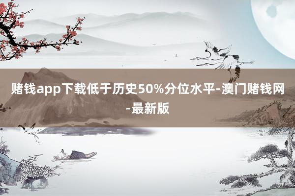 賭錢(qián)app下載低于歷史50%分位水平-澳門(mén)賭錢(qián)網(wǎng)-最新版