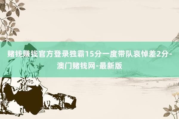 賭錢賺錢官方登錄獨霸15分一度帶隊哀悼差2分-澳門賭錢網(wǎng)-最新版