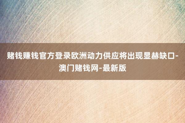 賭錢賺錢官方登錄歐洲動力供應將出現顯赫缺口-澳門賭錢網-最新版